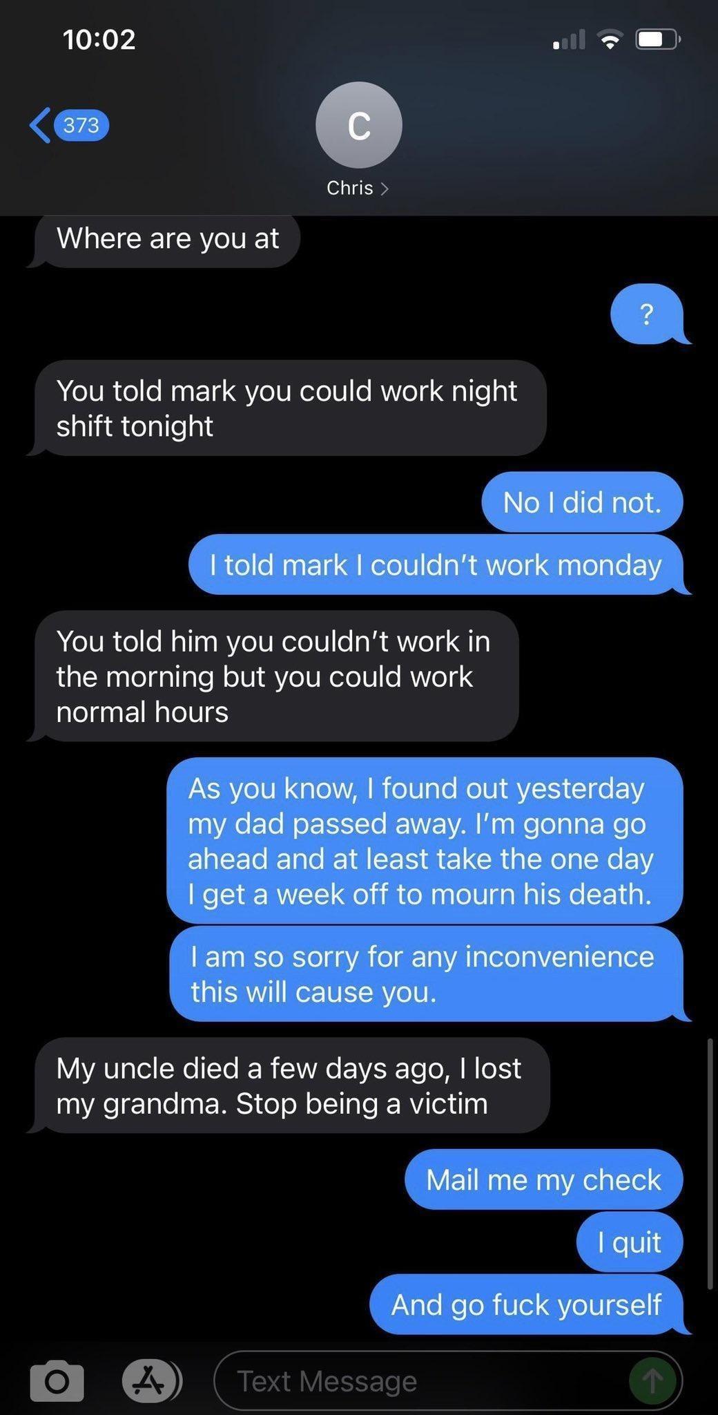 1002 wil Chris Where are you at YYou told mark you could work night shift tonight YYou told him you couldnt work in the morning but you could work LRETCITS My uncle died a few days ago lost my grandma Stop being a victim 0 2