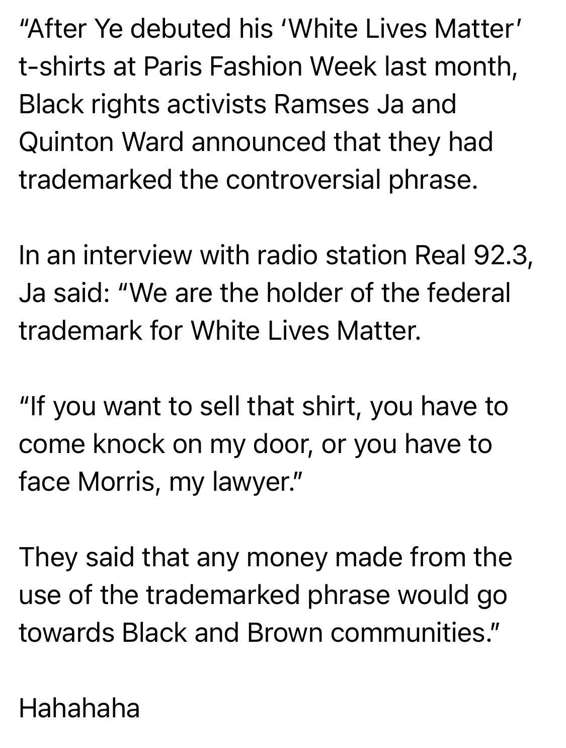 After Ye debuted his White Lives Matter t shirts at Paris Fashion Week last month Black rights activists Ramses Ja and Quinton Ward announced that they had trademarked the controversial phrase In an interview with radio station Real 923 Ja said We are the holder of the federal trademark for White Lives Matter If you want to sell that shirt you have to come knock on my door or you have to face Morr