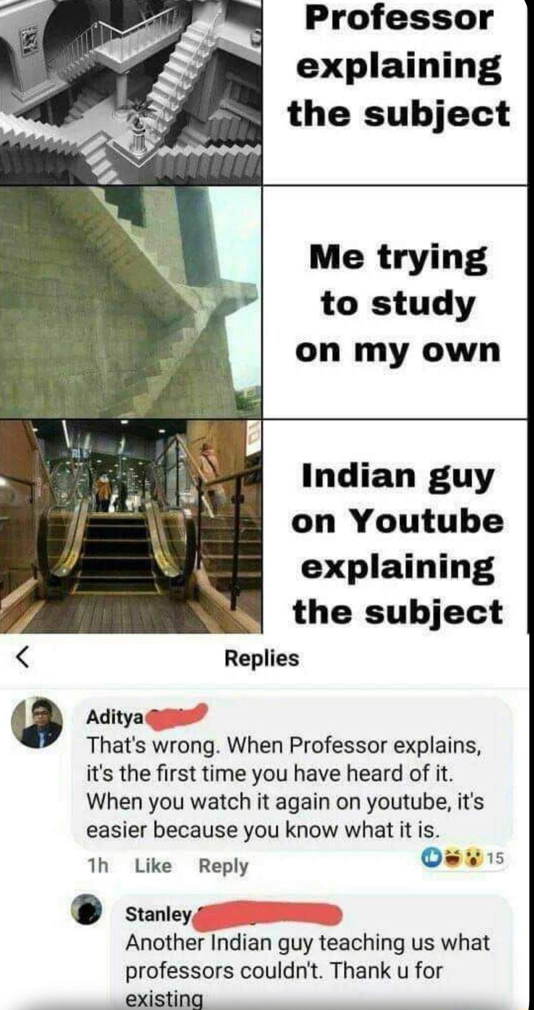 Professor explaining the subject to study on my own Indian guy on Youtube explaining the subject Replies 0 Aditya Thats wrong When Professor explains its the first time you have heard of it When you watch it again on youtube its easier because you know what it is 1h Like Reply stanleyg Another Indian qguy teaching us what professors couldnt Thank u for existing