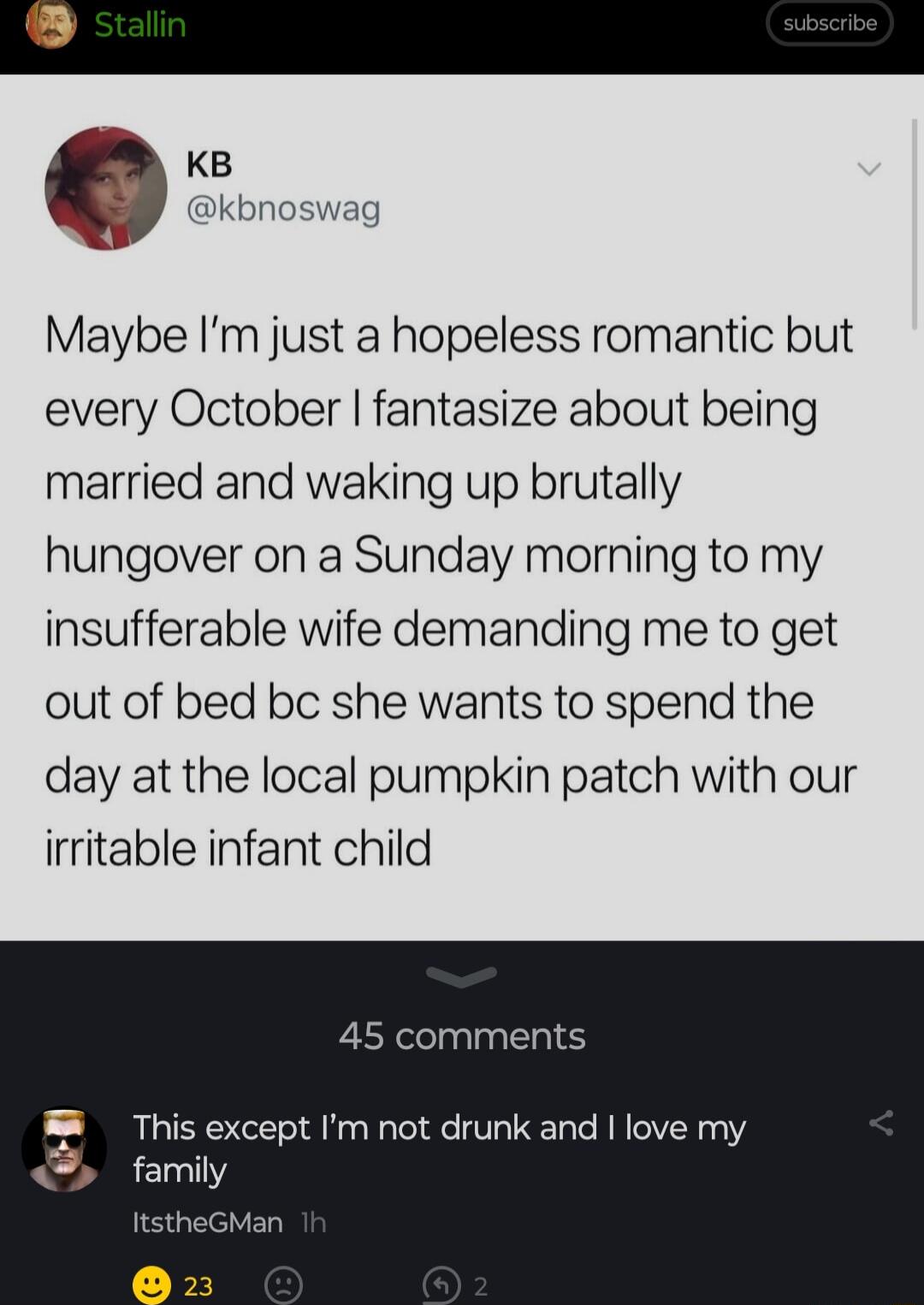 KB N kbnoswag Maybe Im just a hopeless romantic but every October fantasize about being married and waking up brutally hungover on a Sunday morning to my insufferable wife demanding me to get out of bed bc she wants to spend the day at the local pumpkin patch with our irritable infant child 45 comments This except Im not drunk and love my famiy