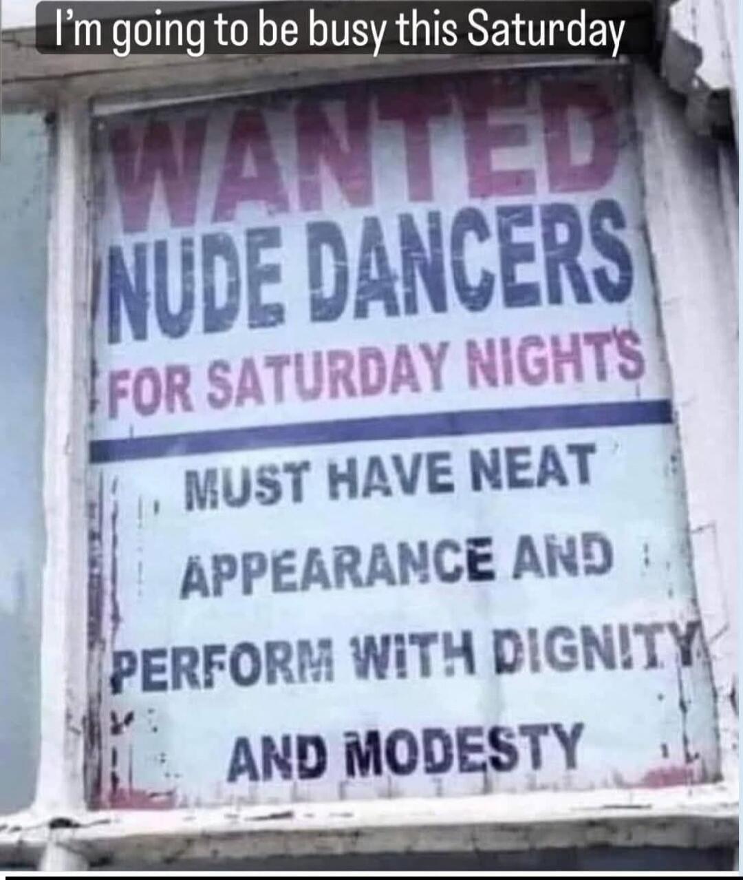 I'm going to be busy this Saturday. WANTED NUDE DANCERS FOR SATURDAY NIGHTS. MUST HAVE NEAT APPEARANCE AND PERFORM WITH DIGNITY AND MODESTY.