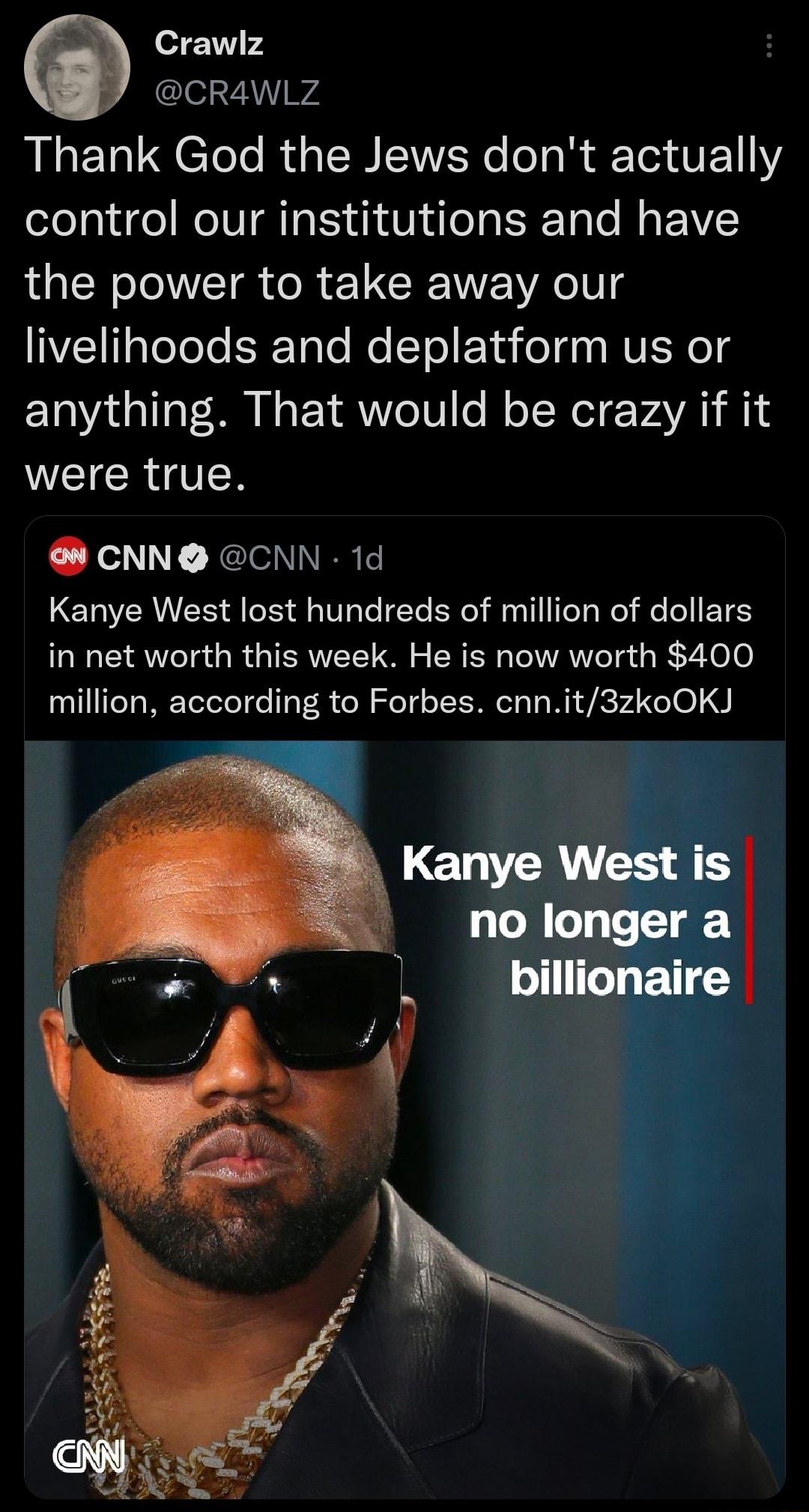 e Crawlz lel 7AW Thank God the Jews dont actually control our institutions and have the power to take away our livelihoods and deplatform us or anything That would be crazy if it WEICR QN CNN CNN 1d Kanye West lost hundreds of million of dollars in net worth this week He is now worth 400 million according to Forbes cnnit3zkoOKJ