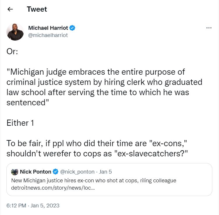 Tweet Michael Harriot nichachariot Or Michigan judge embraces the entire purpose of criminal justice system by hiring clerk who graduated law school after serving the time to which he was sentenced Either 1 To be fair if ppl who did their time are ex cons shouldnt werefer to cops as ex slavecatchers 8 NickPonton erick ponton an 5 New Michigan justice hires ex con who shot at copsring calleague Get