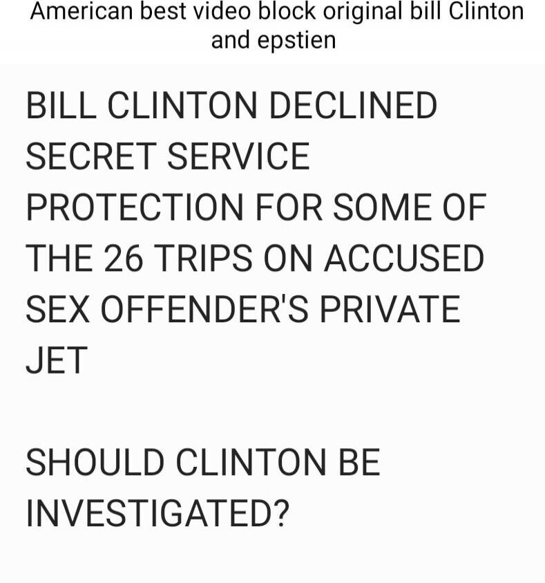 American best video block original bill Clinton and epstien BILL CLINTON DECLINED SECRET SERVICE PROTECTION FOR SOME OF THE 26 TRIPS ON ACCUSED SEX OFFENDER'S PRIVATE JET SHOULD CLINTON BE INVESTIGATED?