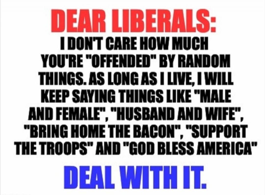 DEAR LIBERALS: I DON'T CARE HOW MUCH YOU'RE 'OFFENDED' BY RANDOM THINGS. AS LONG AS I LIVE, I WILL KEEP SAYING THINGS LIKE 'MALE AND FEMALE', 'HUSBAND AND WIFE', 'BRING HOME THE BACON', 'SUPPORT THE TROOPS' AND 'GOD BLESS AMERICA' DEAL WITH IT.