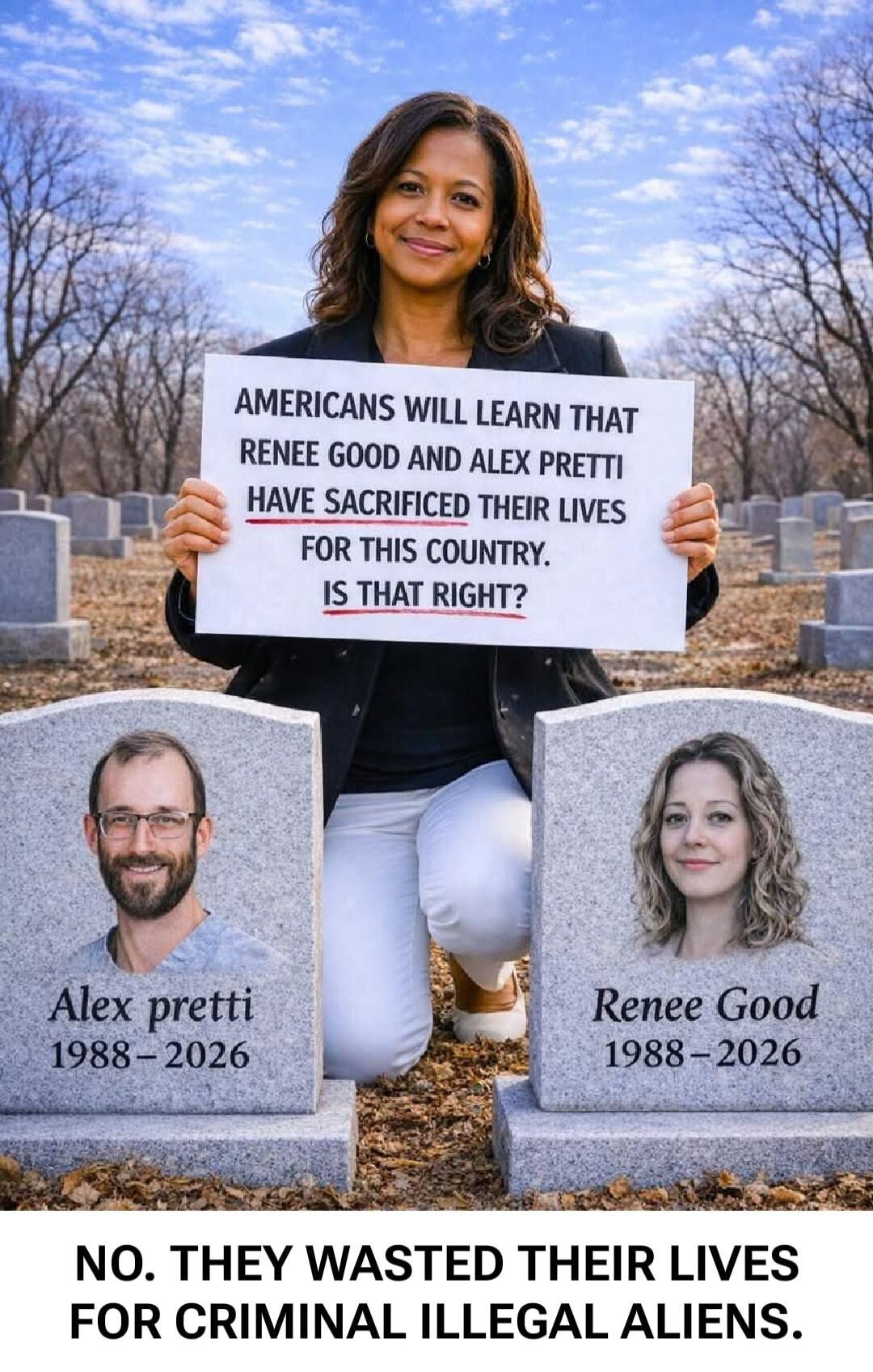 AMERICANS WILL LEARN THAT RENEE GOOD AND ALEX PRETTI HAVE SACRIFICED THEIR LIVES FOR THIS COUNTRY. IS THAT RIGHT? Alex Pretti 1988-2026 Renee Good 1988-2026 NO. THEY WASTED THEIR LIVES FOR CRIMINAL ILLEGAL ALIENS.