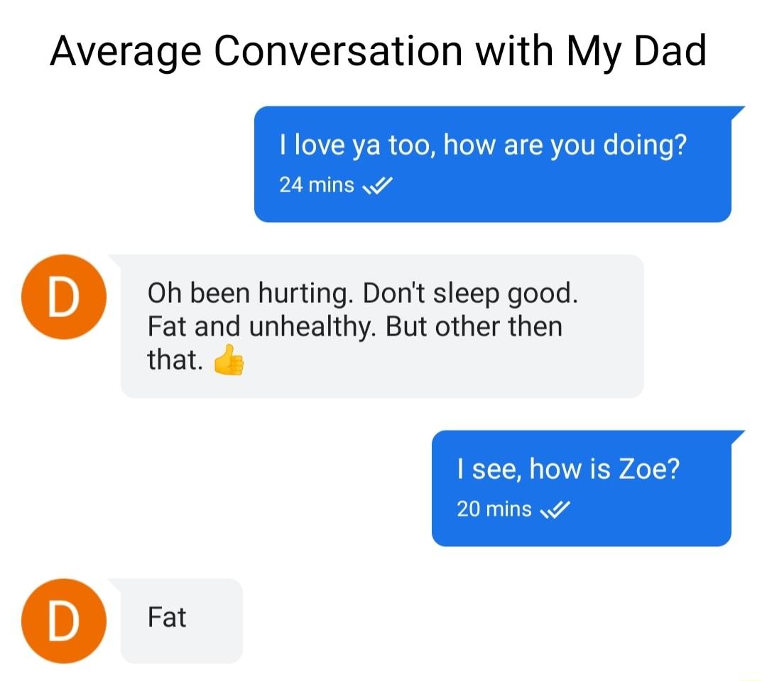 Average Conversation with My Dad 1 love ya too how are you doing 24 mins Q 0Oh been hurting Dont sleep good Fat and unhealthy But other then that s Q Fat