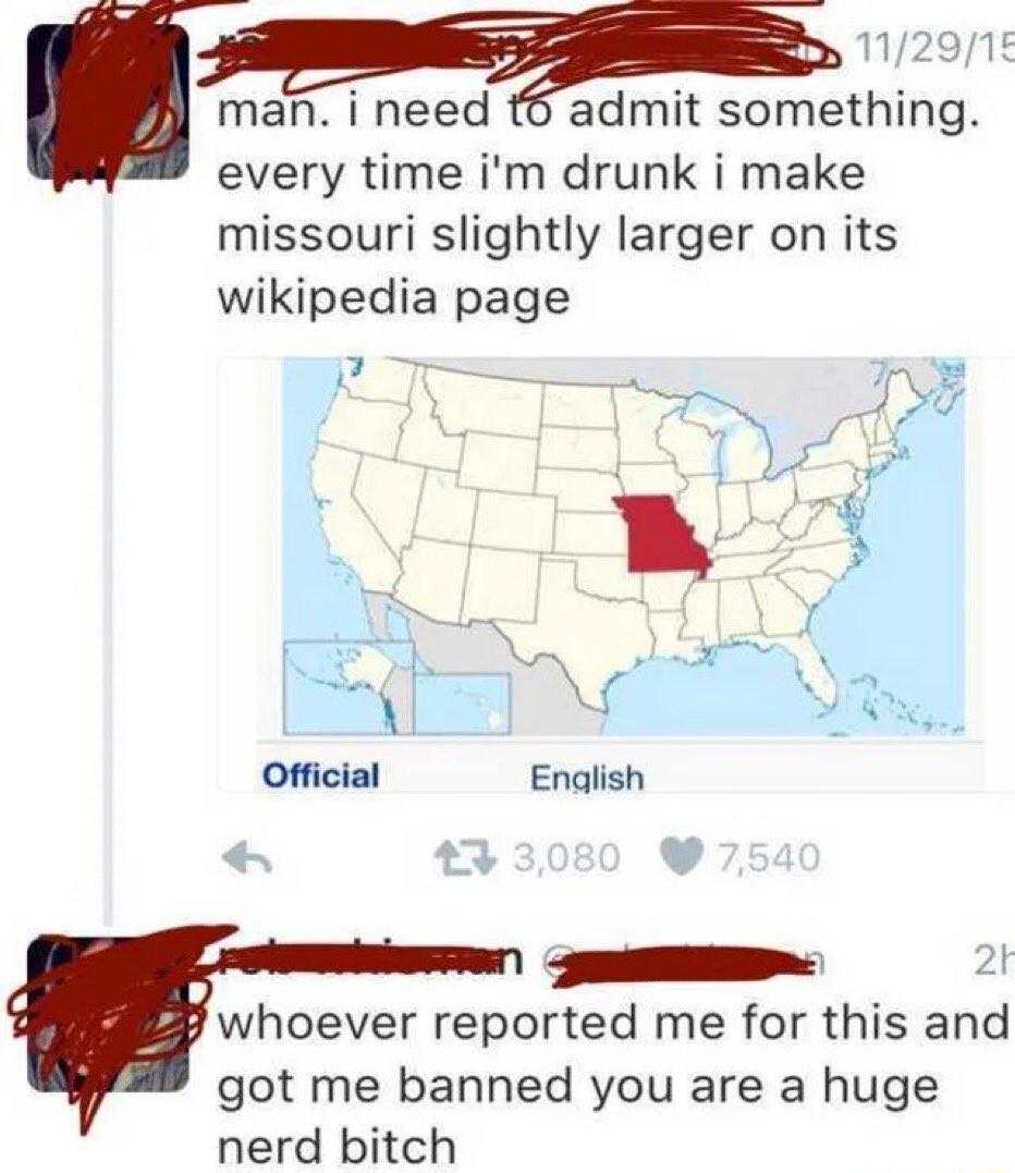 man i need t6 admit something every time im drunk i make missouri slightly larger on its wikipedia page ST 2t whoever reported me for this and got me banned you are a huge nerd bitch