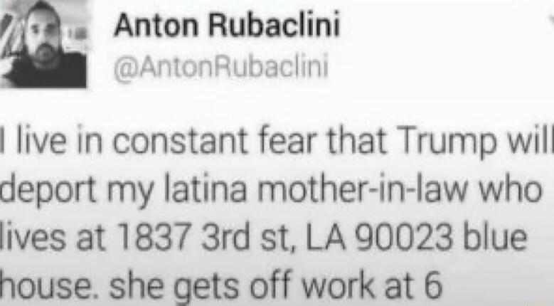 Anton Rubaclini AntonRubaclini live in constant fear that Trump will deport my latina mother in law who ives at 1837 3rd st LA 90023 blue house she gets off work at 6