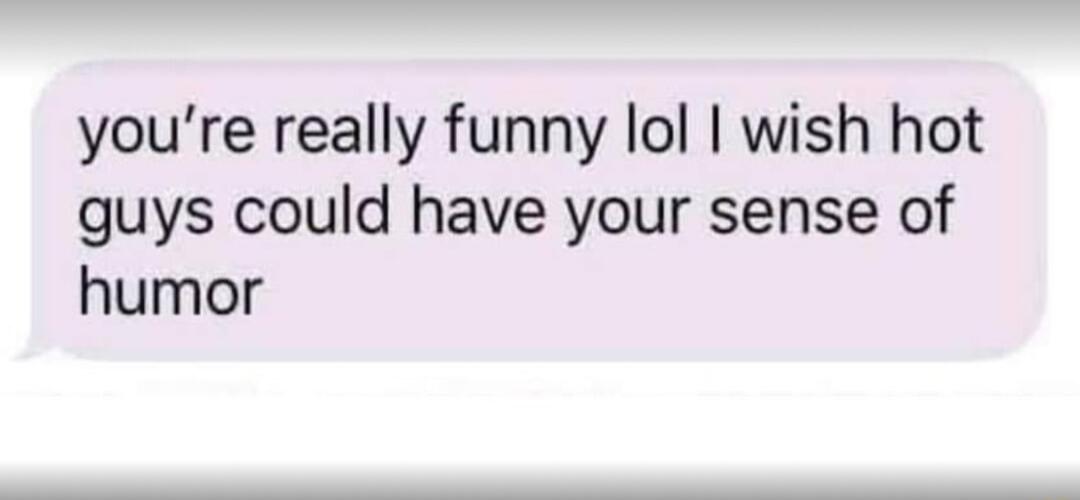 youre really funny lol wish hot guys could have your sense of humor