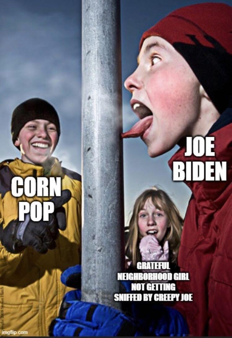 CORN POP
JOE BIDEN
GRATEFUL NEIGHBORHOOD GIRL NOT GETTING SNIFFED BY CREEPY JOE