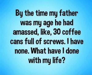 By the time my father was my age he had amassed like 30 coffee cans full of screws I have none What have done with my life