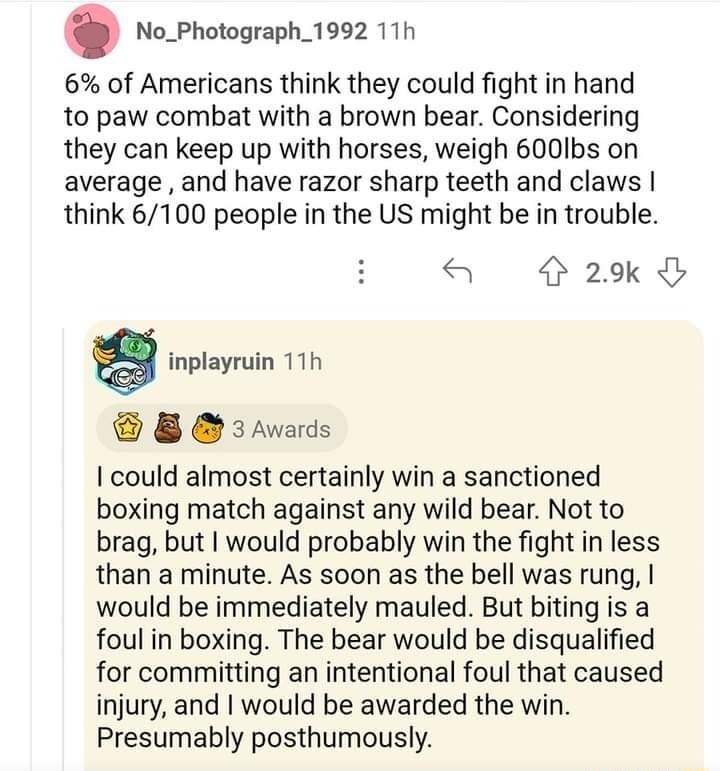 No_Photograph_1992 11h 6 of Americans think they could fight in hand to paw combat with a brown bear Considering they can keep up with horses weigh 600Ibs on average and have razor sharp teeth and claws think 6100 people in the US might be in trouble 29k g inplayruin 11h 8 3awards could almost certainly win a sanctioned boxing match against any wild bear Not to brag but would probably win the figh