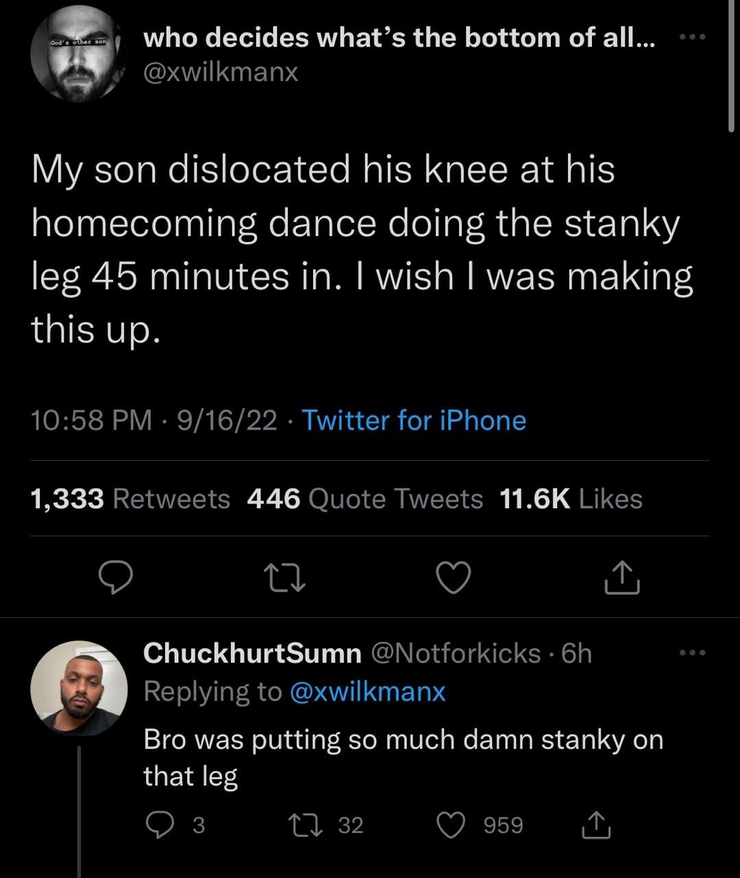 m 1 who decides whats the bottom of all STIIED IS My son dislocated his knee at his homecoming dance doing the stanky leg 45 minutes in wish was making LGIEITON 1058 PM 91622 Twitter for iPhone 1333 Retweets 446 Quote Tweets 116K Likes n Q ChuckhurtSumn Notforkicks 6h Replying to xwilkmanx Bro was putting so much damn stanky on that leg Q3 0 32 Q g9 N