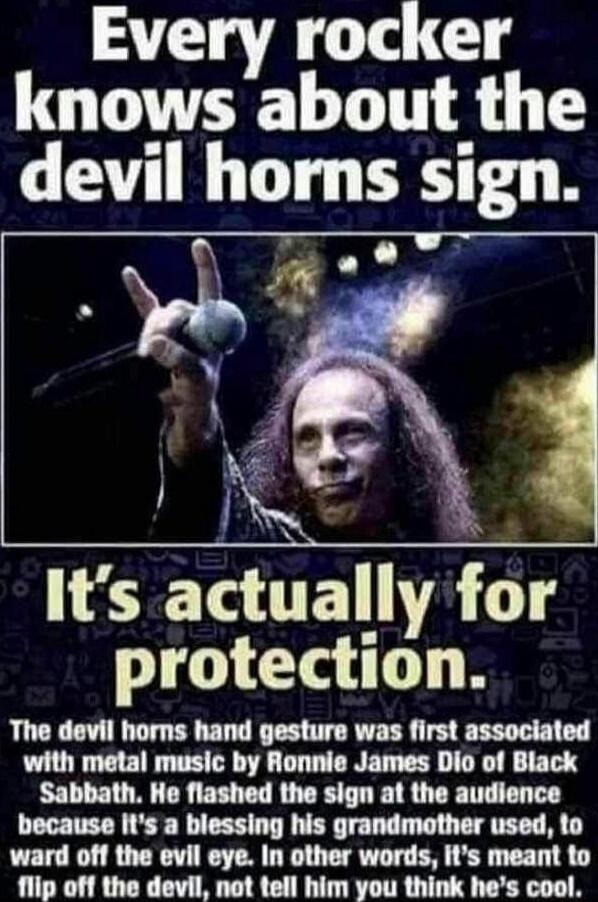 Every rocker knows about the devil homns sign L G0 o Its actul_ly 114 I e B The devil horns hand gesture was first associated with metal music by Ronnie James Dio of Black Sabbath He flashed the sign at the audience because Its a blessing his grandmother used to ward off the evil eye In other words its meant to flip off the devil not tell him you think hes cool
