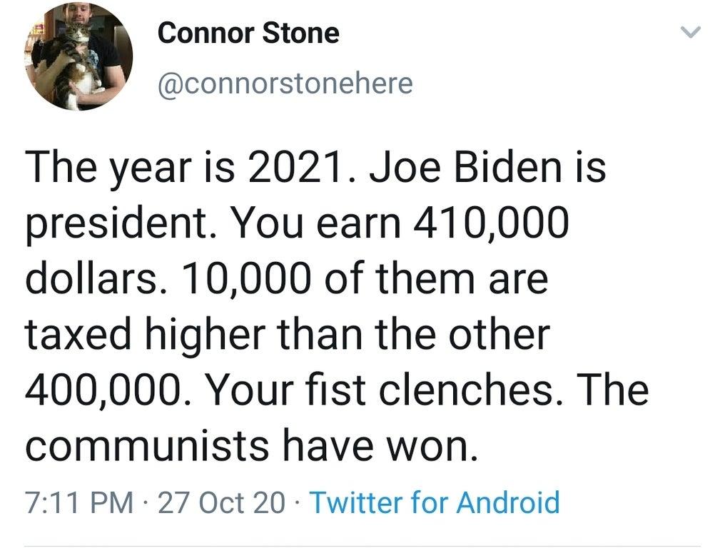 Connor Stone connorstonehere The year is 2021 Joe Biden is president You earn 410000 dollars 10000 of them are taxed higher than the other 400000 Your fist clenches The communists have won 711 PM 27 Oct 20 Twitter for Android