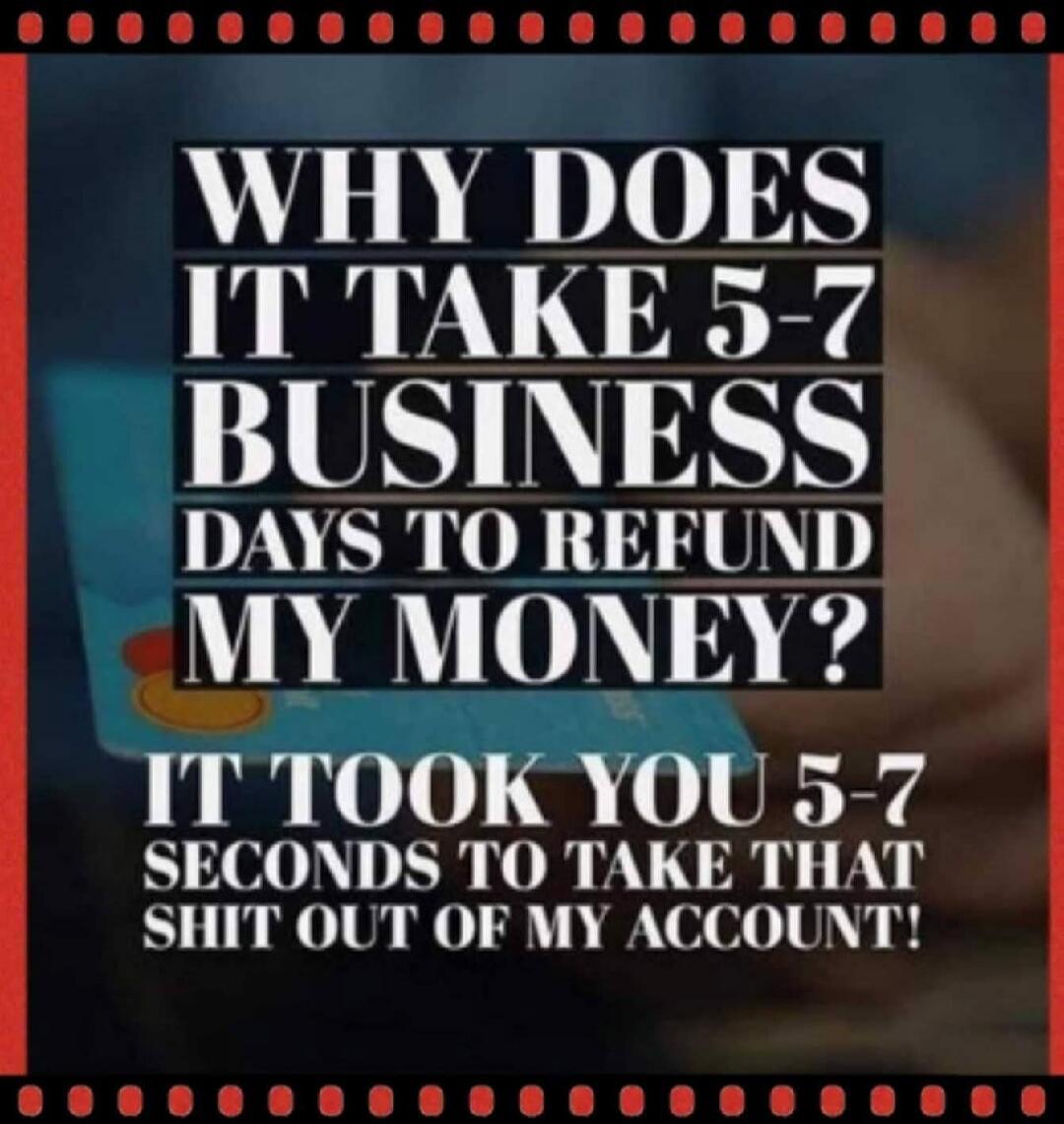 WHY DOES IT TAKE 5-7 BUSINESS DAYS TO REFUND MY MONEY? IT TOOK YOU 5-7 SECONDS TO TAKE THAT SHIT OUT OF MY ACCOUNT!