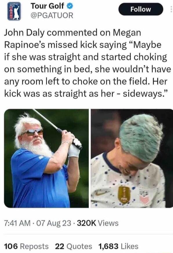 Tour Golf By Greamion D John Daly commented on Megan Rapinoes missed kick saying Maybe if she was straight and started choking on something in bed she wouldnt have any room left to choke on the field Her kick was as straight as her sideways 741 AM 07 Aug 23 320K Views 106 Reposts 22 Quotes 1683 Likes