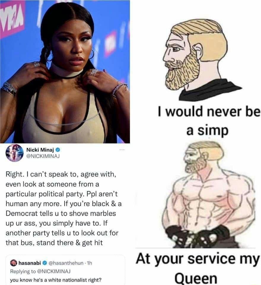 Nicki Minaj NICKIMINAJ i Right cant speak to agree with even look at someone from a particular political party Ppl arent human any more If youre black a Democrat tells u to shove marbles up ur ass you simply have to If another party tells u to look out for that bus stand there get hit hasanabi hasanthehun 1h Replying to NICKIMINAJ you know hes a white nationalist right At your service my Queen