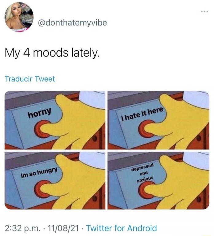 My 4 moods lately.\nhorny\ni hate it here\nIm so hungry\ndepressed and anxious