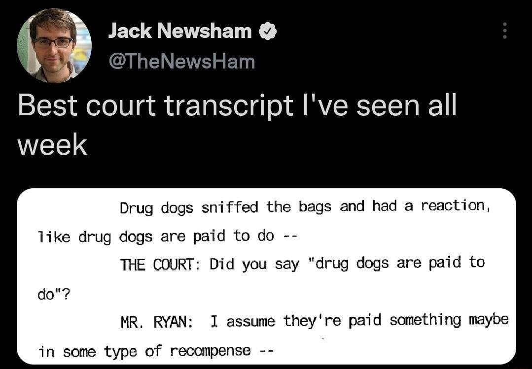 ackNewsham W TheNewsHam Best court transcript Ive seen all WEELS Drug dogs sniffed the bags and had a reaction Tike drug dogs are paid to do THE COURT Did you say drug dogs are paid to MR RYAN 1 assume theyre paid something maybe