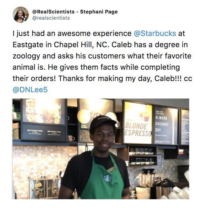 RealScientists Stephani Page realacientists 1just had an awesome experience Starbucks at Eastgate in Chapel Hill NC Caleb has a degree in zoology and asks his customers what their favorite animal is He gives them facts while completing their orders Thanks for making my day Caleb cc DNLee5