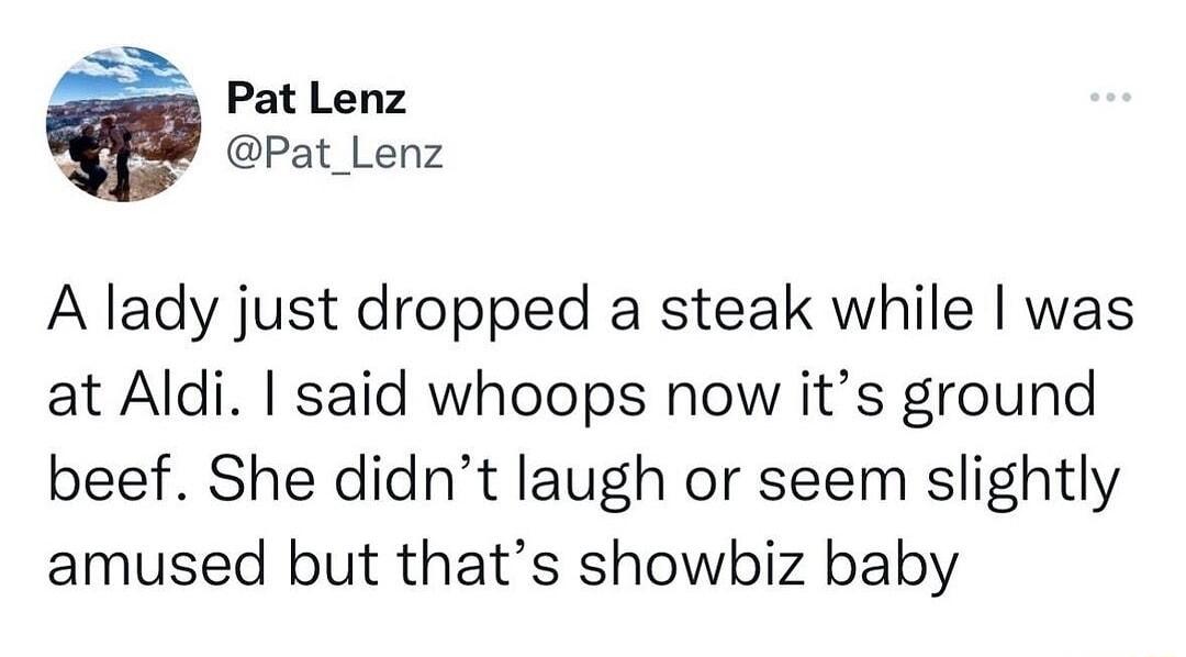 Pat Lenz Pat_Lenz A lady just dropped a steak while was at Aldi said whoops now its ground beef She didnt laugh or seem slightly amused but thats showbiz baby