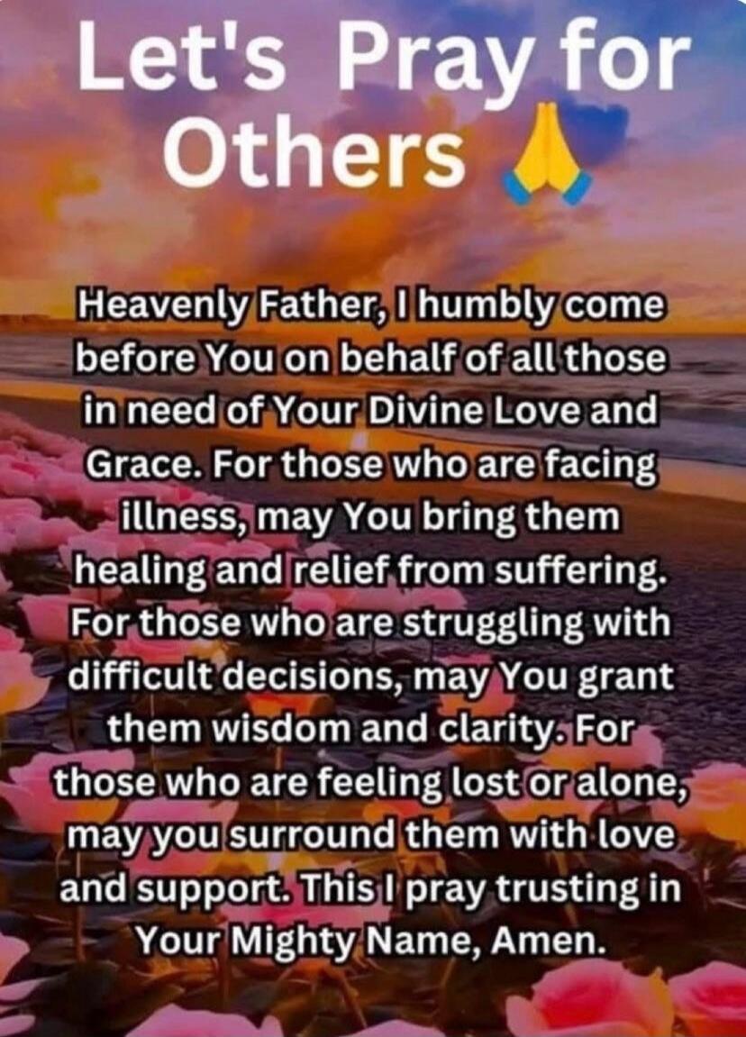 Let's Pray for Others. Heavenly Father, I humbly come before You on behalf of all those in need of Your Divine Love and Grace. For those who are facing illness, may You bring them healing and relief from suffering. For those who are struggling with difficult decisions, may You grant them wisdom and clarity. For those who are feeling lost or alone, 