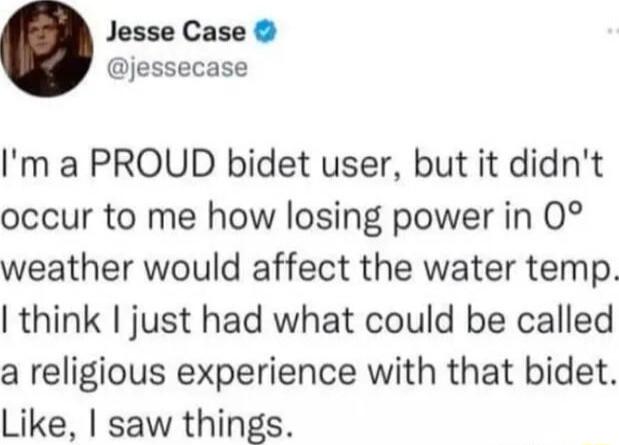 Jesse Case jessecase Im a PROUD bidet user but it didnt occur to me how losing power in 0 weather would affect the water temp think just had what could be called a religious experience with that bidet Like saw things