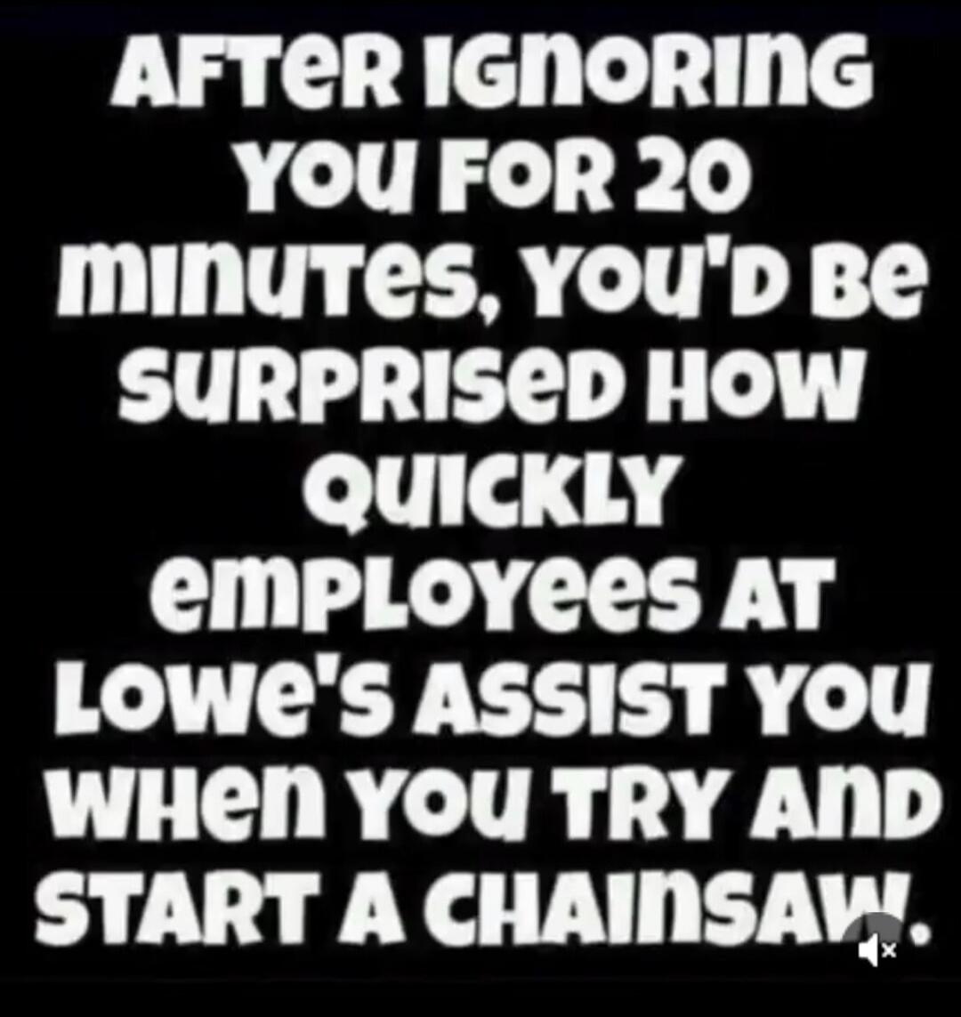 AFTER IGNORING YOU FOR 20 MINUTES, YOU'D BE SURPRISED HOW QUICKLY EMPLOYEES AT LOWE'S ASSIST YOU WHEN YOU TRY AND START A CHAINSAW