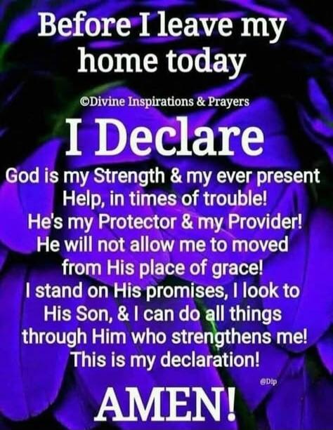 Before I leave my home today
I Declare
God is my Strength & my ever present Help, in times of trouble!
He's my Protector & my Provider!
He will not allow me to moved from His place of grace!
I stand on His promises, I look to His Son, & I can do all things through Him who strengthens me!
This is my declaration!
AMEN!