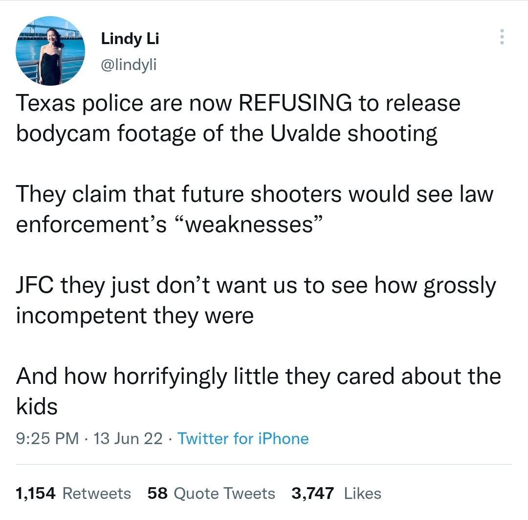 3 Lindy Li lindyli Texas police are now REFUSING to release bodycam footage of the Uvalde shooting They claim that future shooters would see law enforcements weaknesses JFC they just dont want us to see how grossly incompetent they were And how horrifyingly little they cared about the kids 925 PM 13 Jun 22 Twitter for iPhone 1154 Retweets 58 Quote Tweets 3747 Likes