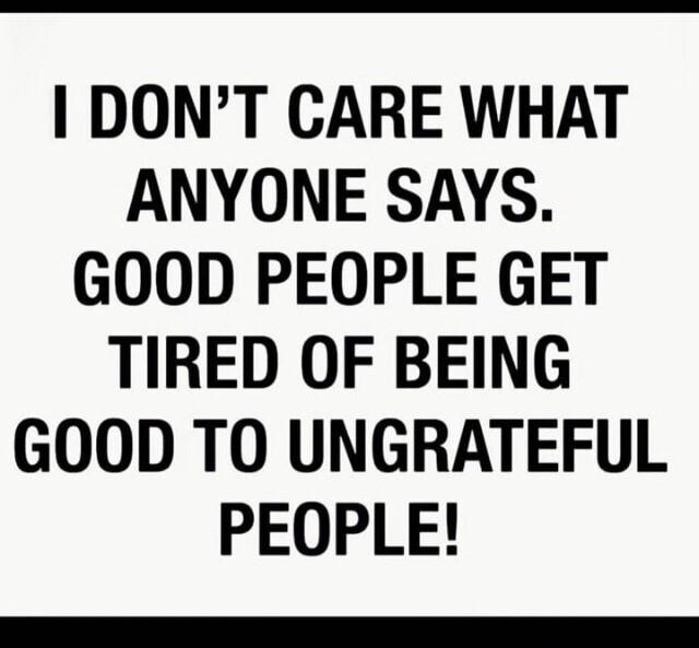DONT CARE WHAT ANYONE SAYS GOOD PEOPLE GET TIRED OF BEING GOOD TO UNGRATEFUL PEOPLE