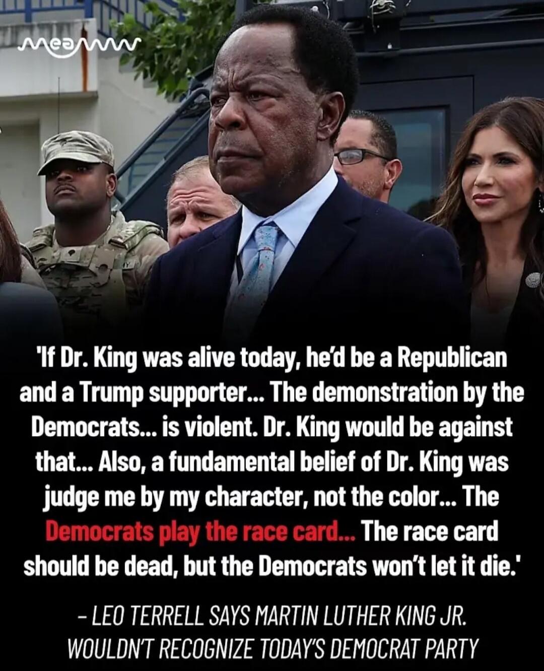 If Dr. King was alive today, he'd be a Republican and a Trump supporter. The demonstration by the Democrats is violent. Dr. King would be against that. Also, a fundamental belief of Dr. King was judge me by my character, not the color. The Democrats play the race card. The race card should be dead, but the Democrats won't let it die. Leo Terrell sa