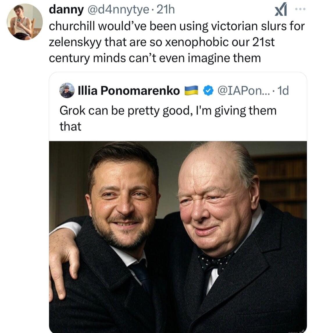 danny d4nnytye 21h Xi churchill wouldve been using victorian slurs for zelenskyy that are so xenophobic our 21st century minds cant even imagine them lllia Ponomarenko IAPon 1d Grok can be pretty good Im giving them that
