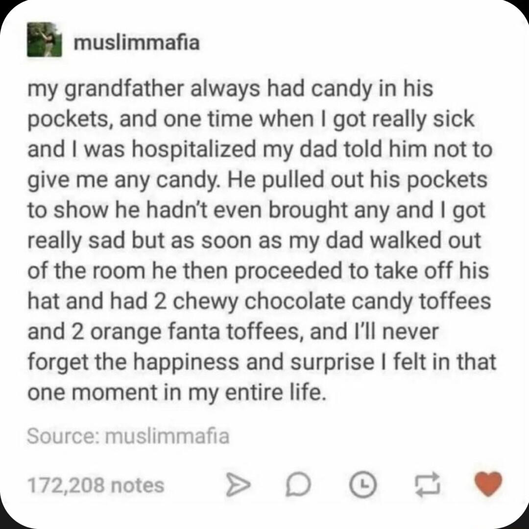 muslimmafia my grandfather always had candy in his pockets and one time when got really sick and was hospitalized my dad told him not to give me any candy He pulled out his pockets to show he hadnt even brought any and got really sad but as soon as my dad walked out of the room he then proceeded to take off his hat and had 2 chewy chocolate candy toffees and 2 orange fanta toffees and Ill never fo