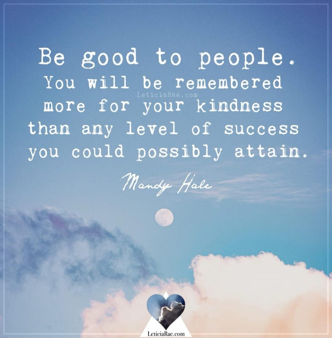 Be good to people. You will be remembered more for your kindness than any level of success you could possibly attain. Mandy Hale