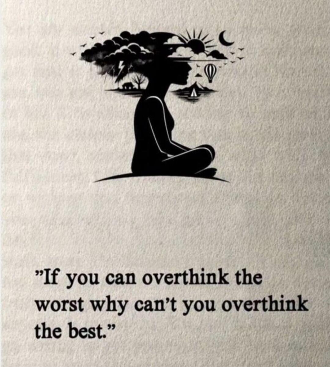 If you can overthink the worst why can't you overthink the best.
