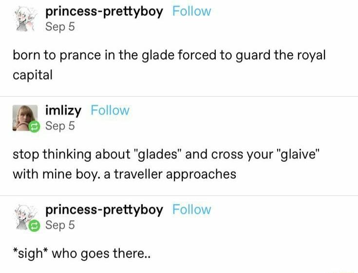 1 princess prettyboy Follow X Sept born to prance in the glade forced to guard the royal capital imlizy Follow Sep5 stop thinking about glades and cross your glaive with mine boy a traveller approaches 1 princess prettyboy Follow X Seps sigh who goes there