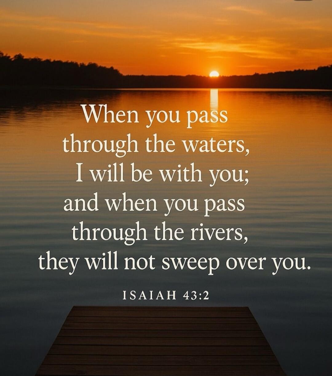 When you pass through the waters, I will be with you;
and when you pass through the rivers, they will not sweep over you.
ISAIAH 43:2