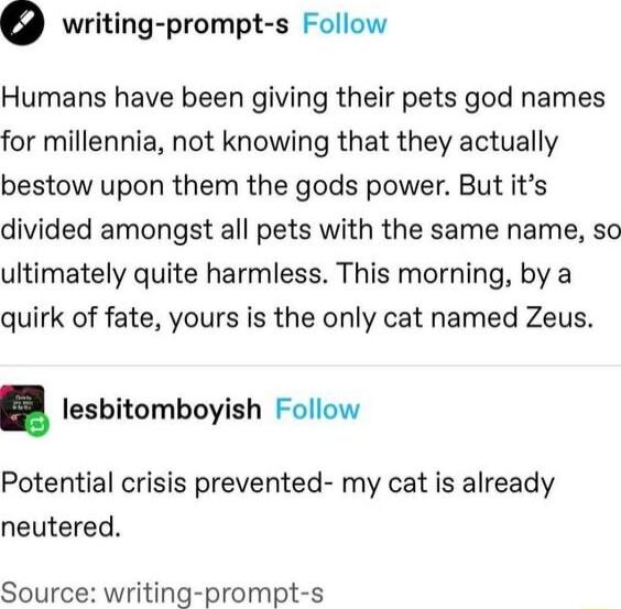o writing prompt s Follow Humans have been giving their pets god names for millennia not knowing that they actually bestow upon them the gods power But its divided amongst all pets with the same name so ultimately quite harmless This morning by a quirk of fate yours is the only cat named Zeus lesbitomboyish Follow Potential crisis prevented my cat is already neutered Source writing prompt s