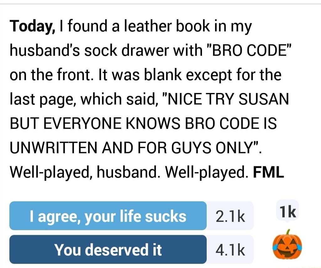 Today found a leather book in my husbands sock drawer with BRO CODE on the front It was blank except for the last page which said NICE TRY SUSAN BUT EVERYONE KNOWS BRO CODE IS UNWRITTEN AND FOR GUYS ONLY Well played husband Well played FML R AL oo 21k 1k o