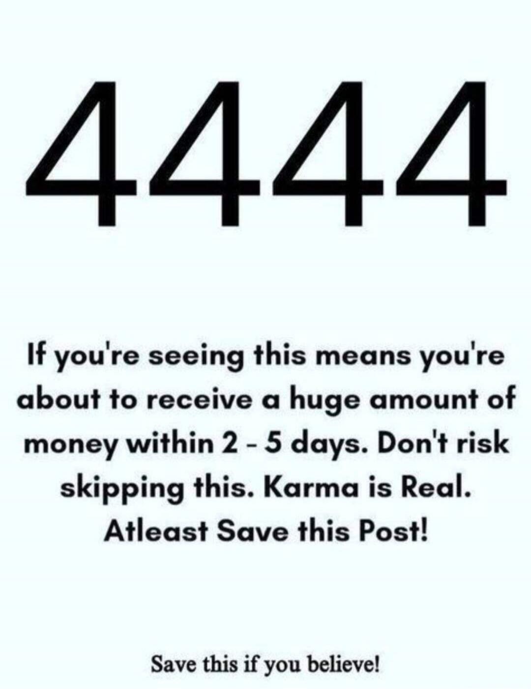 4444 If you're seeing this means you're about to receive a huge amount of money within 2 - 5 days. Don't risk skipping this. Karma is Real. Atleast Save this Post! Save this if you believe!
