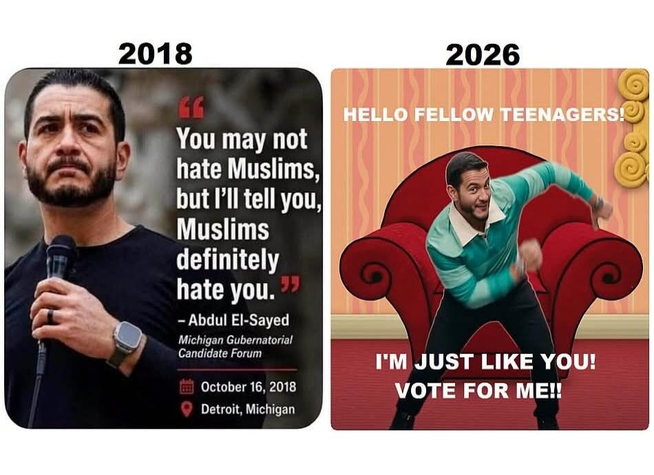 2018 You may not hate Muslims, but I'll tell you, Muslims definitely hate you. - Abdul El-Sayed Michigan Gubernatorial Candidate Forum October 16, 2018 Detroit, Michigan 2026 HELLO FELLOW TEENAGERS! I'M JUST LIKE YOU! VOTE FOR ME!!