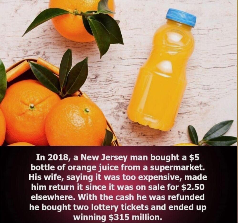 In 2018, a New Jersey man bought a $5 bottle of orange juice from a supermarket. His wife, saying it was too expensive, made him return it since it was on sale for $2.50 elsewhere. With the cash he was refunded he bought two lottery tickets and ended up winning $315 million.