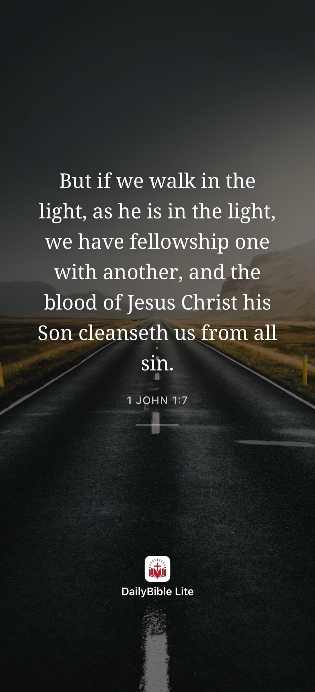 But if we walk in the light, as he is in the light, we have fellowship one with another, and the blood of Jesus Christ his Son cleanseth us from all sin. 1 JOHN 1:7 DailyBible Lite