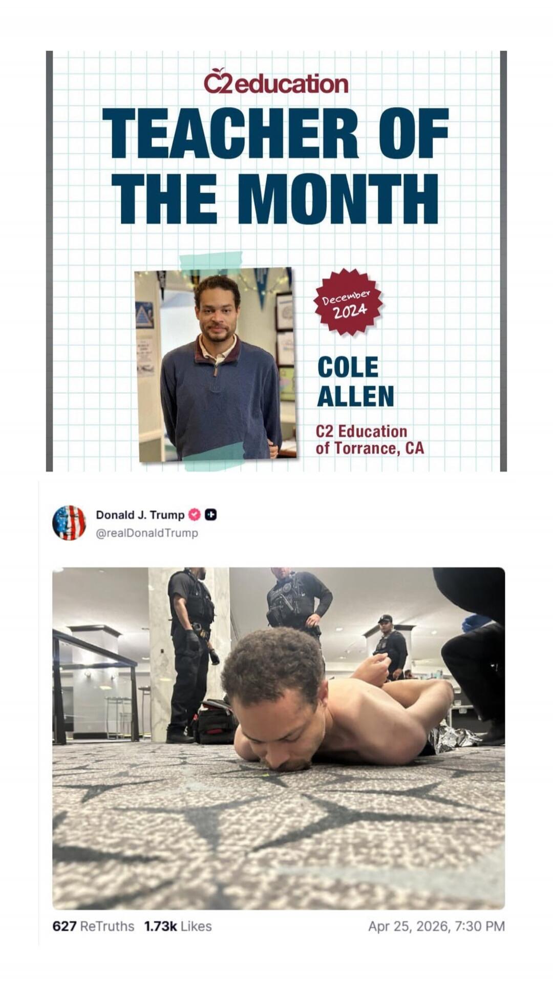 C2 education TEACHER OF THE MONTH December 2024 COLE ALLEN C2 Education of Torrance, CA Donald J. Trump @realDonaldTrump 627 ReTruths 1.73k Likes Apr 25, 2026, 7:30 PM A man identified as Cole Allen, previously awarded 'Teacher of the Month', is shown being arrested by police, lying face down on the floor, shirtless and handcuffed.