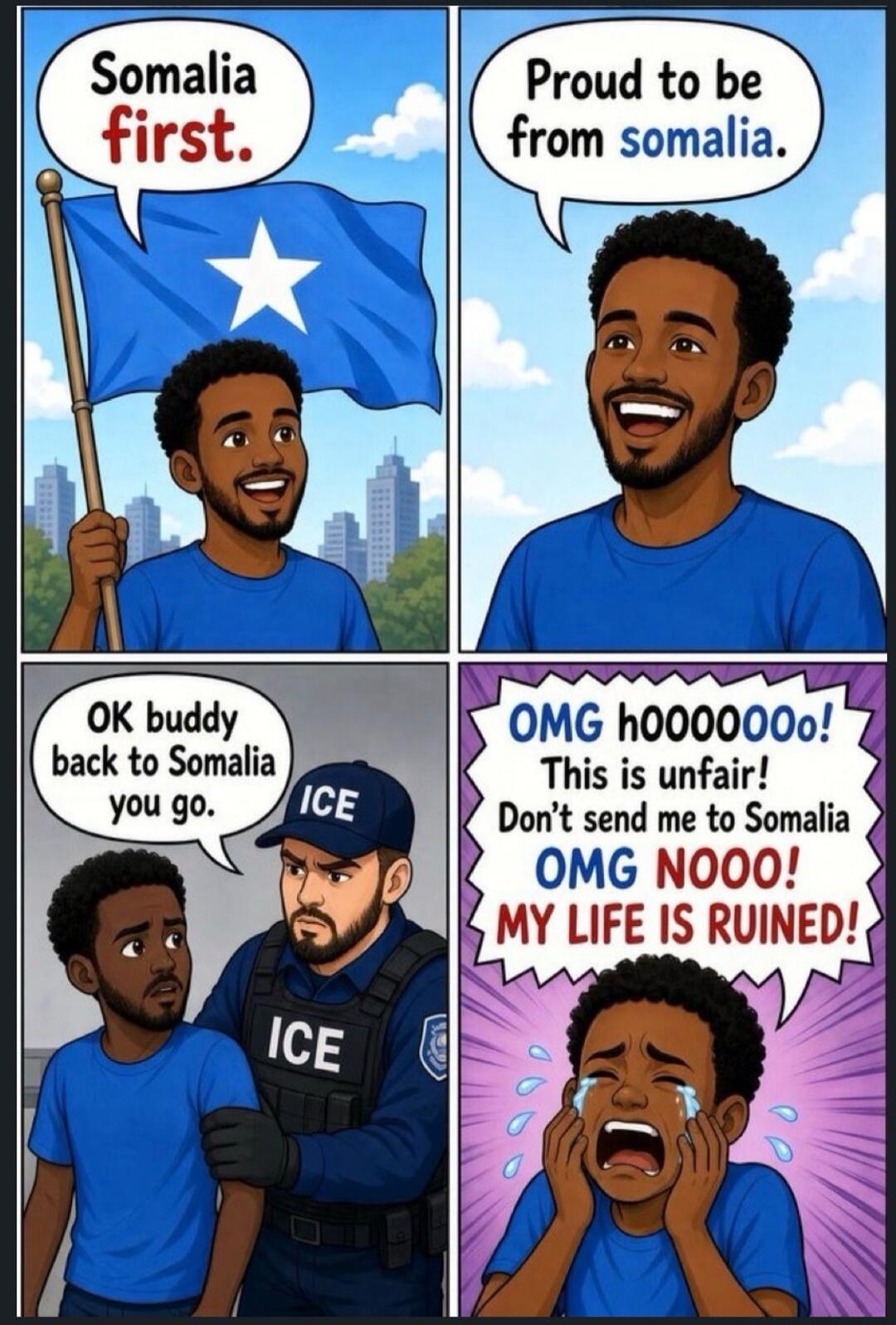 Somalia first. Proud to be from somalia. OK buddy back to Somalia you go. ICE OMG h000000o! This is unfair! Don't send me to Somalia OMG NOOO! MY LIFE IS RUINED!