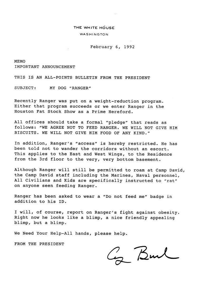 THE WHITE HOUSE WASHINGTON February 6 1992 MEMO IMPORTANT ANNOUNCEMENT THIS IS AN ALL POINTS BULLETIN FROM THE PRESIDENT SUBJECT MY DOG RANGER Recently Ranger was put on a weight reduction program Either that program succeeds or we enter Ranger in the Houston Fat Stock Show as a Prime Hereford All offices should take a formal pledge that reads as follows WE AGREE NOT TO FEED RANGER WE WILL NOT GIV