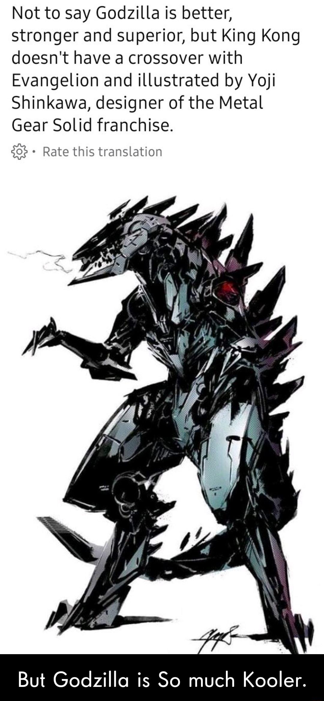 Not to say Godzilla is better stronger and superior but King Kong doesnt have a crossover with Evangelion and illustrated by Yoji Shinkawa designer of the Metal Gear Solid franchise 4 Rate this translation But Godzilla is So much Kooler